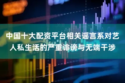 中国十大配资平台相关谣言系对艺人私生活的严重诽谤与无端干涉
