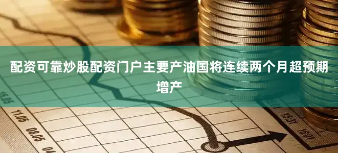 配资可靠炒股配资门户主要产油国将连续两个月超预期增产