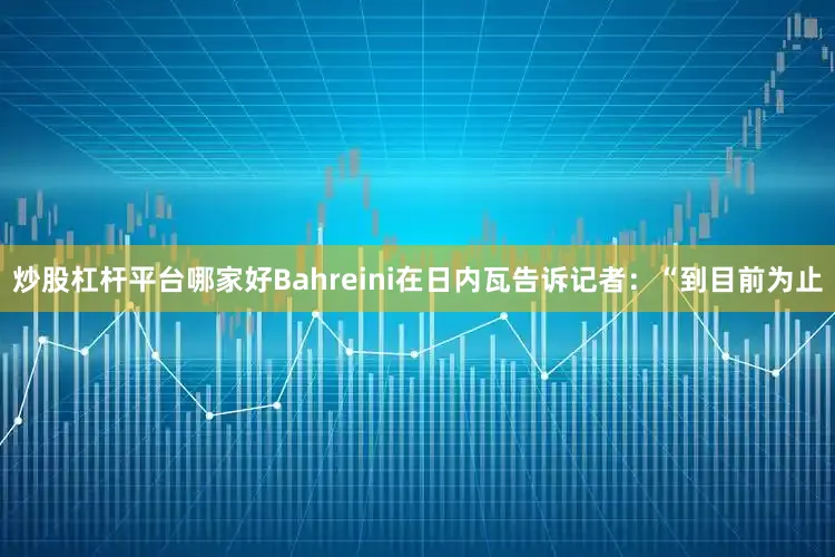 炒股杠杆平台哪家好　　Bahreini在日内瓦告诉记者：“到目前为止