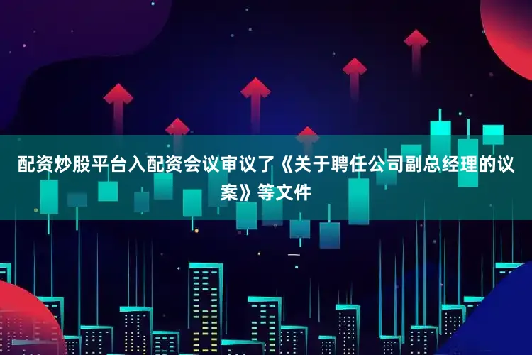 配资炒股平台入配资会议审议了《关于聘任公司副总经理的议案》等文件