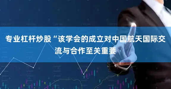 专业杠杆炒股“该学会的成立对中国航天国际交流与合作至关重要