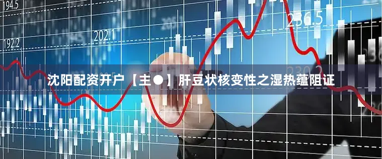 沈阳配资开户【主●】肝豆状核变性之湿热蕴阻证