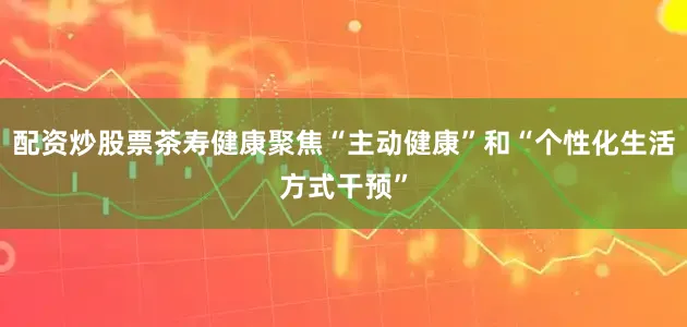 配资炒股票茶寿健康聚焦“主动健康”和“个性化生活方式干预”