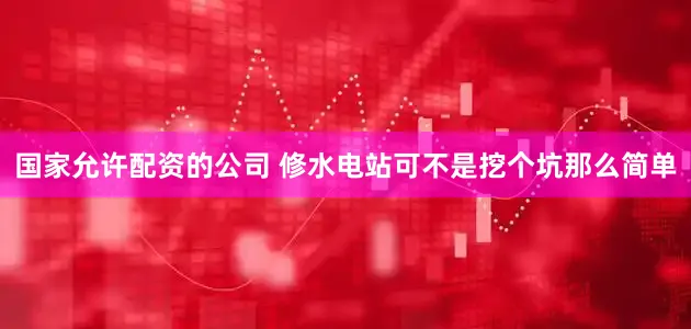 国家允许配资的公司 修水电站可不是挖个坑那么简单