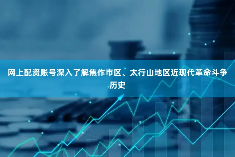 网上配资账号深入了解焦作市区、太行山地区近现代革命斗争历史