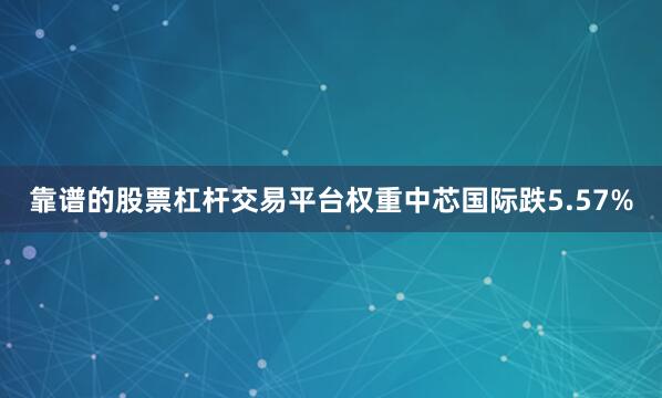 靠谱的股票杠杆交易平台权重中芯国际跌5.57%