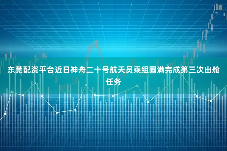 东莞配资平台近日神舟二十号航天员乘组圆满完成第三次出舱任务